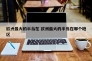 欧洲最大的半岛在 欧洲最大的半岛在哪个地区